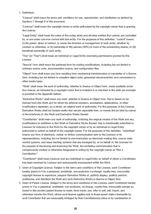 Page 221.Definitions.
"License" shall mean the terms and conditions for use, reproduction, and distribution as defined by Sections 1 through 9 of this document.
"Licensor" shall mean the copyright owner or entity authorized by the copyright owner that is granting
the License.
"Legal Entity" shall mean the union of the acting entity and all other entities that control, are controlled
by, or are under common control with that entity. For the purposes of this definition, "control"...