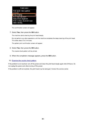 Page 211The confirmation screen will appear.
7.
Select Yes, then press the  OK button.
The machine starts cleaning the print head deeply.
Do not perform any other operations until the machine completes the deep cleaning of the print head. This takes about 2 to 3 minutes.
The pattern print confirmation screen will appear.
8.
Select  Yes, then press the  OK button.
The nozzle check pattern will be printed.
9.
When the completion message appears, press the  OK button.
10.
Examine the nozzle check pattern .
If the...