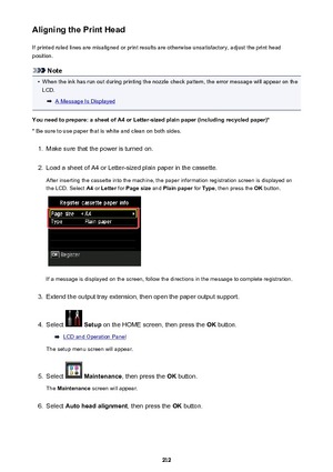 Page 212Aligning the Print HeadIf printed ruled lines are misaligned or print results are otherwise unsatisfactory, adjust the print headposition.
Note
•
When the ink has run out during printing the nozzle check pattern, the error message will appear on theLCD.
A Message Is Displayed
You need to prepare: a sheet of A4 or Letter-sized plain paper (including recycled paper)*
* Be sure to use paper that is white and clean on both sides.
1.
Make sure that the power is turned on.
2.
Load a sheet of A4 or Letter-sized...