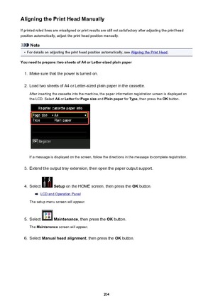 Page 214Aligning the Print Head ManuallyIf printed ruled lines are misaligned or print results are still not satisfactory after adjusting the print head
position automatically, adjust the print head position manually.
Note
•
For details on adjusting the print head position automatically, see Aligning the Print Head .
You need to prepare: two sheets of A4 or Letter-sized plain paper
1.
Make sure that the power is turned on.
2.
Load two sheets of A4 or Letter-sized plain paper in the cassette.
After inserting the...
