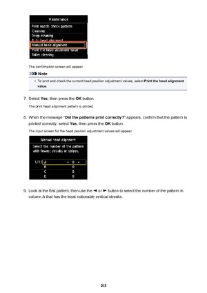 Page 215The confirmation screen will appear.
Note
•
To print and check the current head position adjustment values, select Print the head alignment
value .
7.
Select  Yes, then press the  OK button.
The print head alignment pattern is printed.
8.
When the message " Did the patterns print correctly? " appears, confirm that the pattern is
printed correctly, select  Yes, then press the  OK button.
The input screen for the head position adjustment values will appear.
9.
Look at the first pattern, then use...