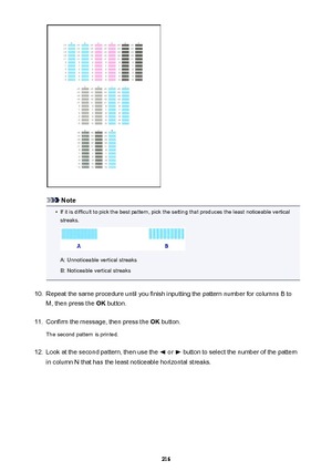 Page 216Note
•
If it is difficult to pick the best pattern, pick the setting that produces the least noticeable verticalstreaks.
A: Unnoticeable vertical streaks
B: Noticeable vertical streaks
10.
Repeat the same procedure until you finish inputting the pattern number for columns B to
M, then press the  OK button.
11.
Confirm the message, then press the  OK button.
The second pattern is printed.
12.
Look at the second pattern, then use the  or  button to select the number of the pattern
in column N that has the...