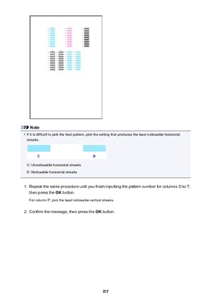 Page 217Note
•
If it is difficult to pick the best pattern, pick the setting that produces the least noticeable horizontalstreaks.
C: Unnoticeable horizontal streaks
D: Noticeable horizontal streaks
1.
Repeat the same procedure until you finish inputting the pattern number for columns O to T,
then press the  OK button.
For column P, pick the least noticeable vertical streaks.
2.
Confirm the message, then press the  OK button.
217 