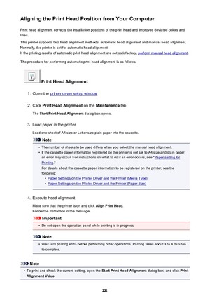 Page 221Aligning the Print Head Position from Your ComputerPrint head alignment corrects the installation positions of the print head and improves deviated colors and
lines.
This printer supports two head alignment methods: automatic head alignment and manual head alignment.
Normally, the printer is set for automatic head alignment.
If the printing results of automatic print head alignment are not satisfactory, 
perform manual head alignment .
The procedure for performing automatic print head alignment is as...