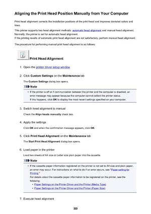 Page 222Aligning the Print Head Position Manually from Your ComputerPrint head alignment corrects the installation positions of the print head and improves deviated colors and
lines.
This printer supports two head alignment methods: 
automatic head alignment  and manual head alignment.
Normally, the printer is set for automatic head alignment. If the printing results of automatic print head alignment are not satisfactory, perform manual head alignment.
The procedure for performing manual print head alignment is...