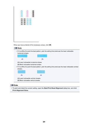 Page 224When you have entered all the necessary values, click OK.
Note
•
If it is difficult to pick the best pattern, pick the setting that produces the least noticeable
horizontal stripes.
(A) Least noticeable horizontal stripes
(B) Most noticeable horizontal stripes
•
If it is difficult to pick the best pattern, pick the setting that produces the least noticeable vertical streaks.
(A) Least noticeable vertical streaks
(B) Most noticeable vertical streaks
Note
•
To print and check the current setting, open the...