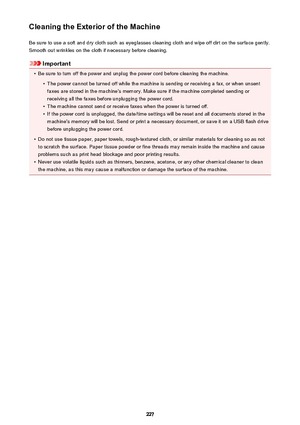 Page 227Cleaning the Exterior of the MachineBe sure to use a soft and dry cloth such as eyeglasses cleaning cloth and wipe off dirt on the surface gently.Smooth out wrinkles on the cloth if necessary before cleaning.
Important
•
Be sure to turn off the power and unplug the power cord before cleaning the machine.
•
The power cannot be turned off while the machine is sending or receiving a fax, or when unsentfaxes are stored in the machine's memory. Make sure if the machine completed sending or
receiving all...