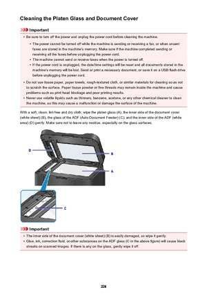 Page 228Cleaning the Platen Glass and Document Cover
Important
•
Be sure to turn off the power and unplug the power cord before cleaning the machine.
•
The power cannot be turned off while the machine is sending or receiving a fax, or when unsentfaxes are stored in the machine's memory. Make sure if the machine completed sending or
receiving all the faxes before unplugging the power cord.
•
The machine cannot send or receive faxes when the power is turned off.
•
If the power cord is unplugged, the date/time...