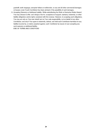 Page 24goodwill, work stoppage, computer failure or malfunction, or any and all other commercial damagesor losses), even if such Contributor has been advised of the possibility of such damages.9.
Accepting Warranty or Additional Liability. While redistributing the Work or Derivative Works thereof,You may choose to offer, and charge a fee for, acceptance of support, warranty, indemnity, or other liability obligations and/or rights consistent with this License. However, in accepting such obligations,
You may act...