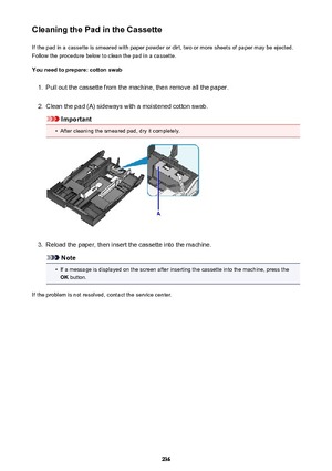 Page 236Cleaning the Pad in the CassetteIf the pad in a cassette is smeared with paper powder or dirt, two or more sheets of paper may be ejected.
Follow the procedure below to clean the pad in a cassette.
You need to prepare: cotton swab1.
Pull out the cassette from the machine, then remove all the paper.
2.
Clean the pad (A) sideways with a moistened cotton swab.
Important
•
After cleaning the smeared pad, dry it completely.
3.
Reload the paper, then insert the cassette into the machine.
Note
•
If a message is...