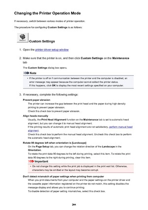 Page 244Changing the Printer Operation ModeIf necessary, switch between various modes of printer operation.
The procedure for configuring  Custom Settings is as follows:
 Custom Settings
1.
Open the printer driver setup window
2.
Make sure that the printer is on, and then click  Custom Settings on the Maintenance
tab
The  Custom Settings  dialog box opens.
Note
•
If the printer is off or if communication between the printer and the computer is disabled, an
error message may appear because the computer cannot...