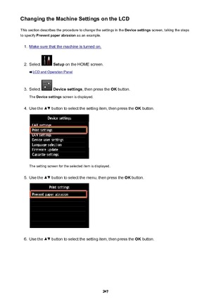 Page 247Changing the Machine Settings on the LCDThis section describes the procedure to change the settings in the  Device settings screen, taking the steps
to specify  Prevent paper abrasion  as an example.1.
Make sure that the machine is turned on.
2.
Select  Setup  on the HOME screen.
LCD and Operation Panel
3.
Select  Device settings , then press the OK button.
The  Device settings  screen is displayed.
4.
Use the  button to select the setting item, then press the  OK button.
The setting screen for the...