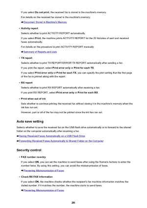 Page 251If you select Do not print , the received fax is stored in the machine's memory.
For details on the received fax stored in the machine's memory:
Document Stored in Machine's Memory
•
Activity report
Selects whether to print ACTIVITY REPORT automatically.
If you select  Print, the machine prints ACTIVITY REPORT for the 20 histories of sent and received
faxes automatically.
For details on the procedure to print ACTIVITY REPORT manually:
Summary of Reports and Lists
•
TX report
Selects whether...