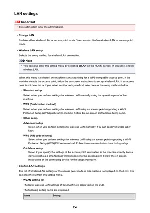 Page 254LAN settings
Important
•
This setting item is for the administrator.
•
Change LAN
Enables either wireless LAN or access point mode. You can also disable wireless LAN or access point
mode.
•
Wireless LAN setup
Selects the setup method for wireless LAN connection.
Note
•
You can also enter this setting menu by selecting  WLAN on the HOME screen. In this case, enable
wireless LAN.
When this menu is selected, the machine starts searching for a WPS-compatible access point. If the
machine detects the access...