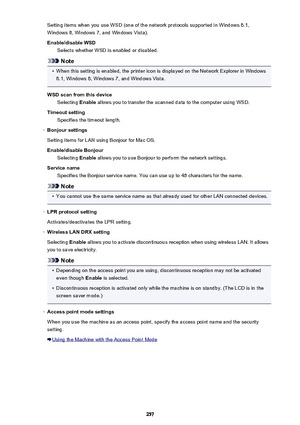 Page 257Setting items when you use WSD (one of the network protocols supported in Windows 8.1,
Windows 8, Windows 7, and Windows Vista).
Enable/disable WSD Selects whether WSD is enabled or disabled.
Note
•
When this setting is enabled, the printer icon is displayed on the Network Explorer in Windows
8.1, Windows 8, Windows 7, and Windows Vista.
WSD scan from this device Selecting  Enable allows you to transfer the scanned data to the computer using WSD.
Timeout setting Specifies the timeout length.
◦
Bonjour...