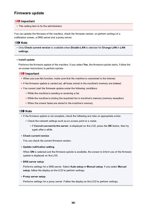 Page 261Firmware update
Important
•
This setting item is for the administrator.
You can update the firmware of the machine, check the firmware version, or perform settings of a
notification screen, a DNS server and a proxy server.
Note
•
Only  Check current version  is available when Disable LAN is selected for  Change LAN in LAN
settings .
•
Install update
Performs the firmware update of the machine. If you select  Yes, the firmware update starts. Follow the
on-screen instructions to perform update.
Important...