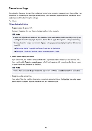 Page 262Cassette settingsBy registering the paper size and the media type loaded in the cassette, you can prevent the machine from
misprinting by displaying the message before printing starts when the paper size or the media type of the
loaded paper differs from the print settings.
For details:
Paper Setting for Printing
•
Register cassette paper info
Registers the paper size and the media type you load in the cassette.
Note
•
When you register the paper size and the media type, the screen to select whether you...