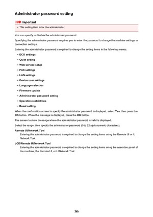 Page 263Administrator password setting
Important
•
This setting item is for the administrator.
You can specify or disable the administrator password.
Specifying the administrator password requires you to enter the password to change the machine settings or connection settings.
Entering the administrator password is required to change the setting items in the following menus.
•
ECO settings
•
Quiet setting
•
Web service setup
•
FAX settings
•
LAN settings
•
Device user settings
•
Language selection
•
Firmware...