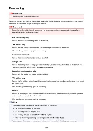 Page 265Reset setting
Important
•
This setting item is for the administrator.
Reverts all settings you made to the machine back to the default. However, some data may not be changed, depending on the current usage state of your machine.
Important
•
Depending on the setting item, it is necessary to perform connection or setup again after you have
reverted the setting back to the default.
•
Web service setup only
Reverts the Web service settings back to the default.
•
LAN settings only
Reverts the LAN settings...