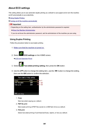 Page 267About ECO settingsThis setting allows you to use automatic duplex printing as a default to save paper and to turn the machine
on/off automatically to save electricity.
Using Duplex Printing
Turning on/off the machine automatically
Important
•
Depending on the setting item, authentication by the administrator password is required.
About the Machine Administration
If you do not know the administrator password, ask the administrator of the machine you are using.
Using Duplex Printing
Follow the procedure...