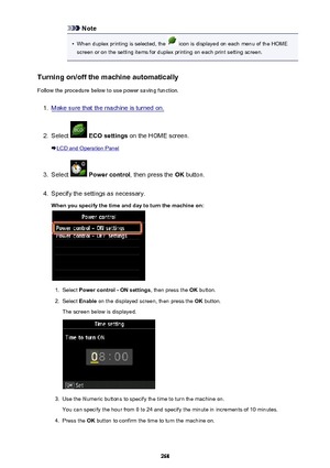Page 268Note•
When duplex printing is selected, the  icon is displayed on each menu of the HOME
screen or on the setting items for duplex printing on each print setting screen.
Turning on/off the machine automatically Follow the procedure below to use power saving function.
1.
Make sure that the machine is turned on.
2.
Select   ECO settings  on the HOME screen.
LCD and Operation Panel
3.
Select  Power control , then press the  OK button.
4.
Specify the settings as necessary.
When you specify the time and day to...