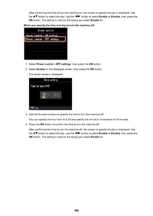 Page 269After confirming the time to turn the machine on, the screen to specify the day is displayed. Use
the 
 button to select the day, use the  button to select  Enable or Disable , then press the
OK  button. The setting is valid on the day(s) you select  Enable for.
When you specify the time and day to turn the machine off:
1.
Select  Power control - OFF settings , then press the OK button.
2.
Select  Enable  on the displayed screen, then press the  OK button.
The screen below is displayed.
3.
Use the...