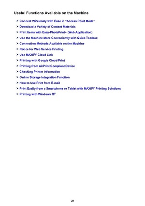 Page 28Useful Functions Available on the Machine
Connect Wirelessly with Ease in "Access Point Mode"
Download a Variety of Content Materials
Print Items with Easy-PhotoPrint+ (Web Application)
Use the Machine More Conveniently with Quick Toolbox
Connection Methods Available on the Machine
Notice for Web Service Printing
Use MAXIFY Cloud Link
Printing with Google Cloud Print
Printing from AirPrint Compliant Device
Checking Printer Information
Online Storage Integration Function
How to Use Print from...