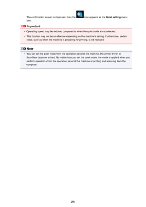 Page 271The confirmation screen is displayed, then the  icon appears as the Quiet setting menu
icon.
Important
•
Operating speed may be reduced compared to when the quiet mode is not selected.
•
This function may not be so effective depending on the machine's setting. Furthermore, certain
noise, such as when the machine is preparing for printing, is not reduced.
Note
•
You can set the quiet mode from the operation panel of the machine, the printer driver, or ScanGear (scanner driver). No matter how you set...