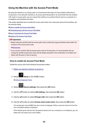 Page 272Using the Machine with the Access Point ModeBy using the machine as an access point in an environment that does not have wireless LAN router or
access point, or by using the machine as an access point temporarily in an environment that has wireless
LAN router or access point, you can connect the machine to an external device such as a computer or a
smartphone and print/scan from them.
This section describes how to enable the access point mode, the access point name of the machine, and the security...