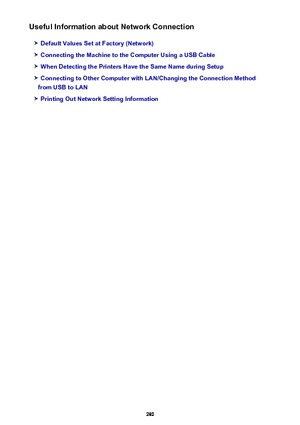 Page 280Useful Information about Network Connection
Default Values Set at Factory (Network)
Connecting the Machine to the Computer Using a USB Cable
When Detecting the Printers Have the Same Name during Setup
Connecting to Other Computer with LAN/Changing the Connection Method
from USB to LAN
Printing Out Network Setting Information
280 