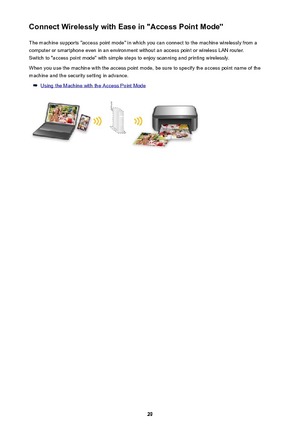 Page 29Connect Wirelessly with Ease in "Access Point Mode"The machine supports "access point mode" in which you can connect to the machine wirelessly from a
computer or smartphone even in an environment without an access point or wireless LAN router.
Switch to "access point mode" with simple steps to enjoy scanning and printing wirelessly.
When you use the machine with the access point mode, be sure to specify the access point name of the
machine and the security setting in advance....