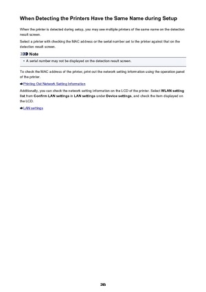 Page 283When Detecting the Printers Have the Same Name during SetupWhen the printer is detected during setup, you may see multiple printers of the same name on the detectionresult screen.
Select a printer with checking the MAC address or the serial number set to the printer against that on the detection result screen.
Note
•
A serial number may not be displayed on the detection result screen.
To check the MAC address of the printer, print out the network setting information using the operation panel
of the...
