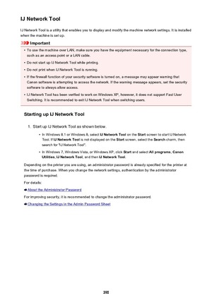 Page 290IJ Network ToolIJ Network Tool is a utility that enables you to display and modify the machine network settings. It is installed
when the machine is set up.
Important
•
To use the machine over LAN, make sure you have the equipment necessary for the connection type, such as an access point or a LAN cable.
•
Do not start up IJ Network Tool while printing.
•
Do not print when IJ Network Tool is running.
•
If the firewall function of your security software is turned on, a message may appear warning thatCanon...
