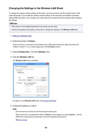 Page 291Changing the Settings in the Wireless LAN SheetTo change the wireless network settings of the printer, connect the printer and the computer with a USB
cable temporarily. If you modify the wireless network settings of the computer over wireless connection
without USB connection, your computer may not be able to communicate with the machine after modifying
the settings.
Note
•
This screen is not available depending on the printer you are using.
•
Activate the wireless LAN setting of the printer to change...