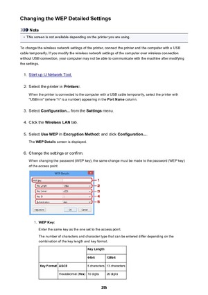 Page 293Changing the WEP Detailed Settings
Note
•
This screen is not available depending on the printer you are using.
To change the wireless network settings of the printer, connect the printer and the computer with a USB
cable temporarily. If you modify the wireless network settings of the computer over wireless connection
without USB connection, your computer may not be able to communicate with the machine after modifying the settings.
1.
Start up IJ Network Tool.
2.
Select the printer in  Printers:.
When the...