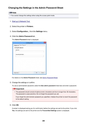 Page 299Changing the Settings in the Admin Password Sheet
Note
•
You cannot change the settings when using the access point mode.
1.
Start up IJ Network Tool.
2.
Select the printer in Printers:.
3.
Select Configuration...  from the Settings menu.
4.
Click the  Admin Password  tab.
The  Admin Password  sheet is displayed.
For details on the Admin Password  sheet, see Admin Password Sheet .
5.
Change the settings or confirm.
To use an administrator password, select the  Use admin password check box and enter a...