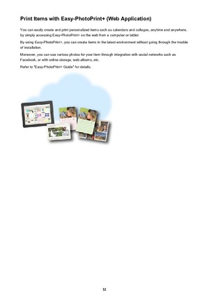 Page 31Print Items with Easy-PhotoPrint+ (Web Application)You can easily create and print personalized items such as calendars and collages, anytime and anywhere,
by simply accessing Easy-PhotoPrint+ on the web from a computer or tablet.
By using Easy-PhotoPrint+, you can create items in the latest environment without going through the trouble
of installation.
Moreover, you can use various photos for your item through integration with social networks such as
Facebook, or with online storage, web albums, etc....