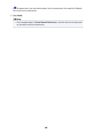 Page 302If  still appears even if you have tried the above, finish the measurement, then restart the IJ Network
Tool to start over the measurement.7.
Click  Finish .
Note
•
If any messages appear on  Overall Network Performance: , move the machine and access point
as instructed to improve the performance.
302 