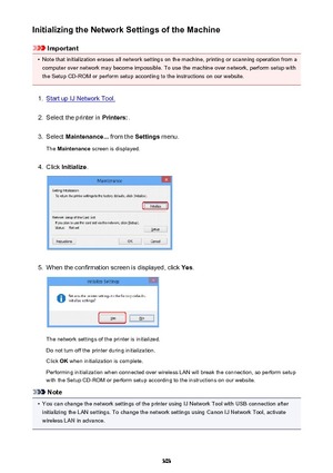 Page 303Initializing the Network Settings of the Machine
Important
•
Note that initialization erases all network settings on the machine, printing or scanning operation from acomputer over network may become impossible. To use the machine over network, perform setup with
the Setup CD-ROM or perform setup according to the instructions on our website.
1.
Start up IJ Network Tool.
2.
Select the printer in  Printers:.
3.
Select Maintenance...  from the Settings menu.
The  Maintenance  screen is displayed.
4.
Click...