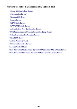 Page 305Screens for Network Connection of IJ Network Tool
Canon IJ Network Tool Screen
Configuration Screen
Wireless LAN Sheet
Search Screen
WEP Details Screen
WPA/WPA2 Details Screen
Authentication Type Confirmation Screen
PSK:Passphrase and Dynamic Encryption Setup Screen
Setup Information Confirmation Screen
Wired LAN Sheet
Admin Password Sheet
Network Information Screen
Access Control Sheet
Edit Accessible MAC Address Screen/Add Accessible MAC Address Screen
Edit Accessible IP Address Screen/Add Accessible...