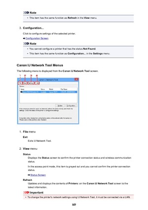 Page 307Note•
This item has the same function as Refresh in the View menu.
3.
Configuration...
Click to configure settings of the selected printer.
Configuration Screen
Note
•
You cannot configure a printer that has the status  Not Found.
•
This item has the same function as  Configuration... in the Settings  menu.
Canon IJ Network Tool Menus The following menu is displayed from the  Canon IJ Network Tool screen.
1.
File menu
Exit Exits IJ Network Tool.
2.
View  menu
Status Displays the  Status screen to confirm...