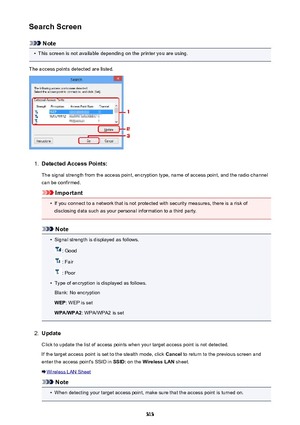 Page 313Search Screen
Note
•
This screen is not available depending on the printer you are using.
The access points detected are listed.
1.
Detected Access Points: The signal strength from the access point, encryption type, name of access point, and the radio channelcan be confirmed.
Important
•
If you connect to a network that is not protected with security measures, there is a risk ofdisclosing data such as your personal information to a third party.
Note
•
Signal strength is displayed as follows.
: Good
:...