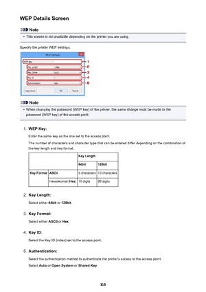 Page 315WEP Details Screen
Note
•
This screen is not available depending on the printer you are using.
Specify the printer WEP settings.
Note
•
When changing the password (WEP key) of the printer, the same change must be made to the
password (WEP key) of the access point.
1.
WEP Key:
Enter the same key as the one set to the access point.
The number of characters and character type that can be entered differ depending on the combination of the key length and key format.
 Key Length64bit128bitKey FormatASCII5...