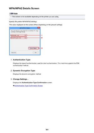 Page 316WPA/WPA2 Details Screen
Note
•
This screen is not available depending on the printer you are using.
Specify the printer WPA/WPA2 settings.
The value displayed on the screen differs depending on the present settings.
1.
Authentication Type:
Displays the type of authentication used for client authentication. This machine supports the PSK authentication method.
2.
Dynamic Encryption Type:
Displays the dynamic encryption method.
3.
Change Settings... Displays the  Authentication Type Confirmation  screen....