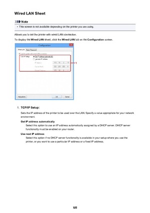 Page 320Wired LAN Sheet
Note
•
This screen is not available depending on the printer you are using.
Allows you to set the printer with wired LAN connection.
To display the  Wired LAN sheet, click the  Wired LAN tab on the Configuration  screen.
1.
TCP/IP Setup:
Sets the IP address of the printer to be used over the LAN. Specify a value appropriate for your network
environment.
Get IP address automatically Select this option to use an IP address automatically assigned by a DHCP server. DHCP server
functionality...