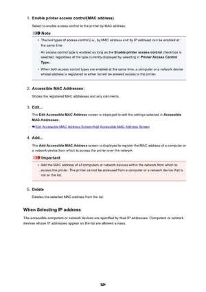 Page 3241.Enable printer access control(MAC address)
Select to enable access control to the printer by MAC address.
Note
•
The two types of access control (i.e., by MAC address and by IP address) can be enabled at the same time.
An access control type is enabled as long as the  Enable printer access control check box is
selected, regardless of the type currently displayed by selecting in  Printer Access Control
Type: .
•
When both access control types are enabled at the same time, a computer or a network device...