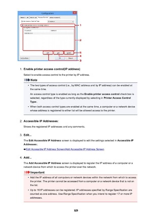 Page 3251.
Enable printer access control(IP address)
Select to enable access control to the printer by IP address.
Note
•
The two types of access control (i.e., by MAC address and by IP address) can be enabled at the same time.
An access control type is enabled as long as the  Enable printer access control check box is
selected, regardless of the type currently displayed by selecting in  Printer Access Control
Type: .
•
When both access control types are enabled at the same time, a computer or a network device...