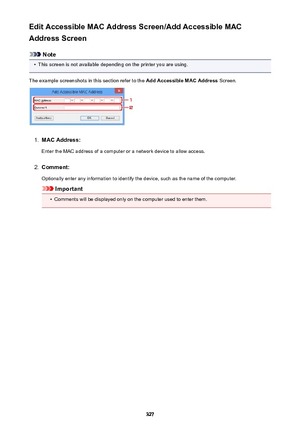 Page 327Edit Accessible MAC Address Screen/Add Accessible MAC
Address Screen
Note
•
This screen is not available depending on the printer you are using.
The example screenshots in this section refer to the  Add Accessible MAC Address Screen.
1.
MAC Address:
Enter the MAC address of a computer or a network device to allow access.
2.
Comment:
Optionally enter any information to identify the device, such as the name of the computer.
Important
•
Comments will be displayed only on the computer used to enter them.
327 