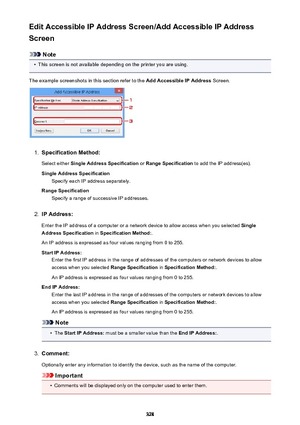 Page 328Edit Accessible IP Address Screen/Add Accessible IP Address
Screen
Note
•
This screen is not available depending on the printer you are using.
The example screenshots in this section refer to the  Add Accessible IP Address Screen.
1.
Specification Method:
Select either  Single Address Specification  or Range Specification  to add the IP address(es).
Single Address Specification Specify each IP address separately.
Range Specification Specify a range of successive IP addresses.
2.
IP Address:
Enter the IP...