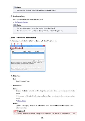 Page 331Note•
This item has the same function as Refresh in the View menu.
3.
Configuration...
Click to configure settings of the selected printer.
Configuration Screen
Note
•
You cannot configure a printer that has the status  Not Found.
•
This item has the same function as  Configuration... in the Settings  menu.
Canon IJ Network Tool Menus The following menu is displayed from the  Canon IJ Network Tool screen.
1.
File menu
Exit Exits IJ Network Tool.
2.
View  menu
Status Displays the  Status screen to confirm...